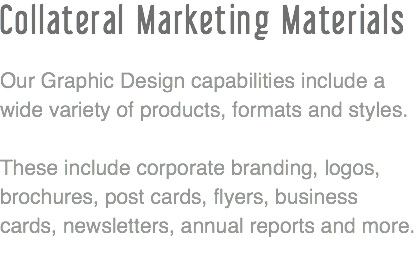 Collateral Marketing Materials Our Graphic Design capabilities include a wide variety of products, formats and styles. These include corporate branding, logos, brochures, post cards, flyers, business cards, newsletters, annual reports and more.